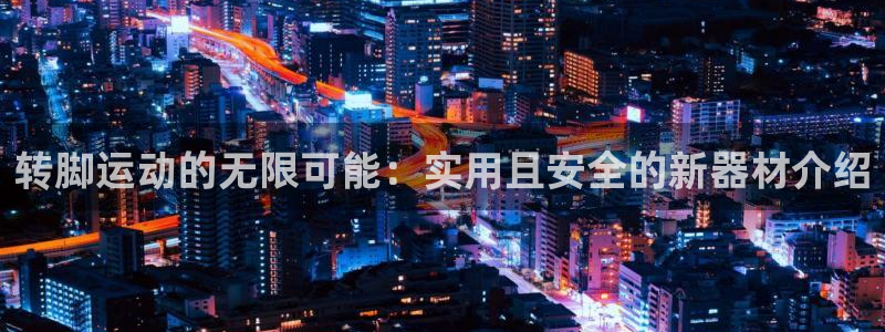 xk星空官方集团官网：转脚运动的无限可能：实用且安全